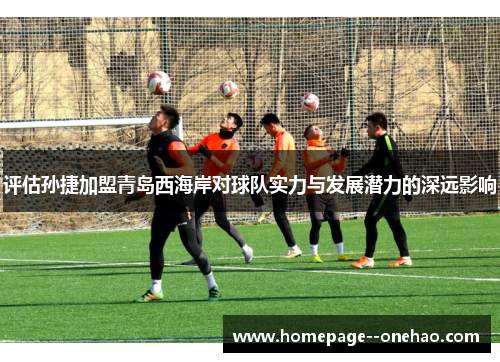 评估孙捷加盟青岛西海岸对球队实力与发展潜力的深远影响