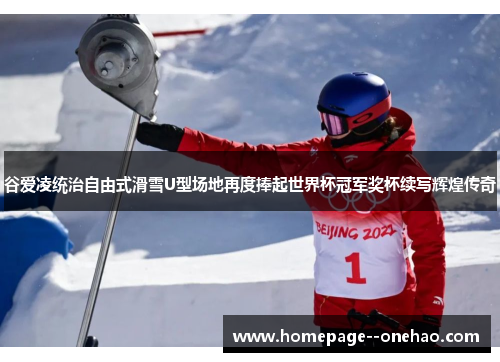 谷爱凌统治自由式滑雪U型场地再度捧起世界杯冠军奖杯续写辉煌传奇
