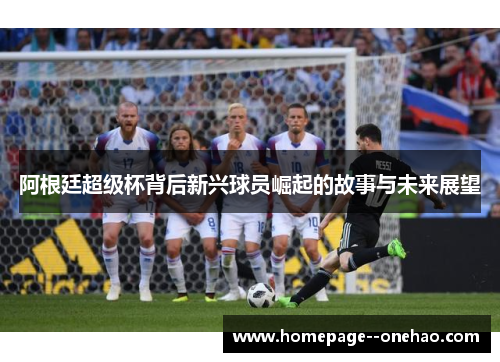 阿根廷超级杯背后新兴球员崛起的故事与未来展望